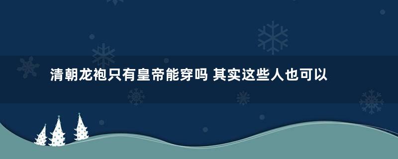 清朝龙袍只有皇帝能穿吗 其实这些人也可以穿